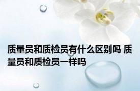 质量员和质检员有什么区别吗 质量员和质检员一样吗