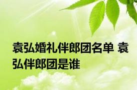 袁弘婚礼伴郎团名单 袁弘伴郎团是谁