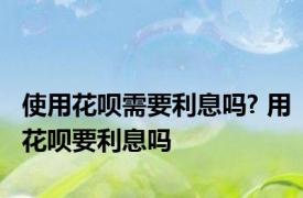 使用花呗需要利息吗? 用花呗要利息吗