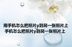 用手机怎么把照片p到另一张照片上 手机怎么把照片p到另一张照片上