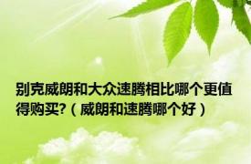 别克威朗和大众速腾相比哪个更值得购买?（威朗和速腾哪个好）