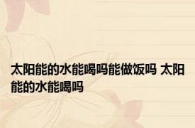 太阳能的水能喝吗能做饭吗 太阳能的水能喝吗 