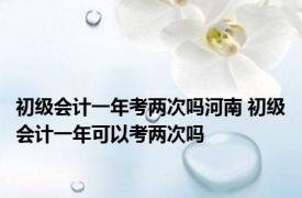 初级会计一年考两次吗河南 初级会计一年可以考两次吗