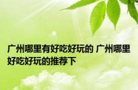 广州哪里有好吃好玩的 广州哪里好吃好玩的推荐下