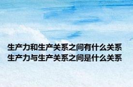 生产力和生产关系之间有什么关系 生产力与生产关系之间是什么关系