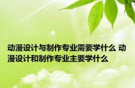 动漫设计与制作专业需要学什么 动漫设计和制作专业主要学什么