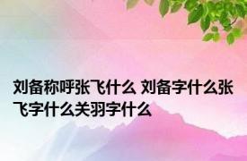 刘备称呼张飞什么 刘备字什么张飞字什么关羽字什么