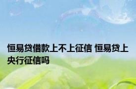 恒易贷借款上不上征信 恒易贷上央行征信吗