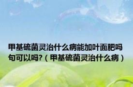 甲基硫菌灵治什么病能加叶面肥吗句可以吗?（甲基硫菌灵治什么病）