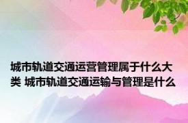 城市轨道交通运营管理属于什么大类 城市轨道交通运输与管理是什么