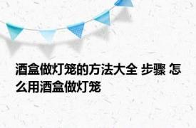 酒盒做灯笼的方法大全 步骤 怎么用酒盒做灯笼