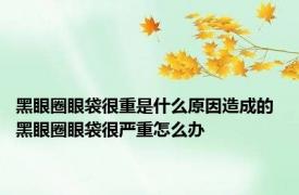 黑眼圈眼袋很重是什么原因造成的 黑眼圈眼袋很严重怎么办 