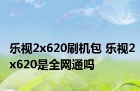 乐视2x620刷机包 乐视2x620是全网通吗