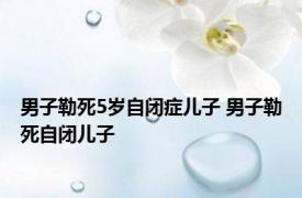男子勒死5岁自闭症儿子 男子勒死自闭儿子 