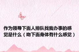 作为领导下面人排队找我办事的感觉是什么（吻下面身体有什么感觉）