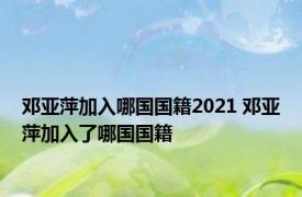 邓亚萍加入哪国国籍2021 邓亚萍加入了哪国国籍