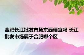 合肥长江批发市场东西便宜吗 长江批发市场属于合肥哪个区