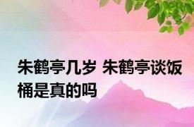 朱鹤亭几岁 朱鹤亭谈饭桶是真的吗