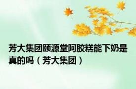 芳大集团颐源堂阿胶糕能下奶是真的吗（芳大集团）