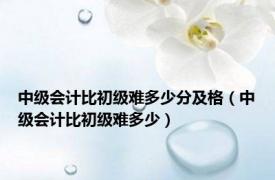 中级会计比初级难多少分及格（中级会计比初级难多少）