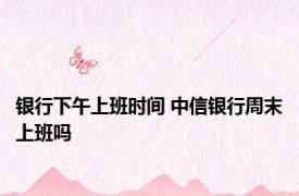 银行下午上班时间 中信银行周末上班吗