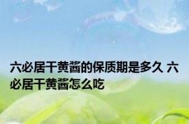 六必居干黄酱的保质期是多久 六必居干黄酱怎么吃