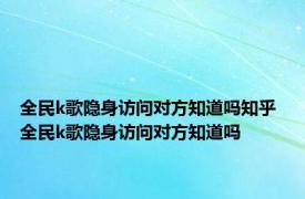 全民k歌隐身访问对方知道吗知乎 全民k歌隐身访问对方知道吗