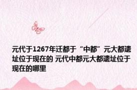 元代于1267年迁都于“中都”元大都遗址位于现在的 元代中都元大都遗址位于现在的哪里