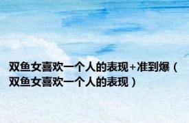双鱼女喜欢一个人的表现+准到爆（双鱼女喜欢一个人的表现）
