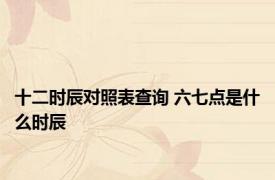 十二时辰对照表查询 六七点是什么时辰