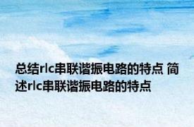 总结rlc串联谐振电路的特点 简述rlc串联谐振电路的特点