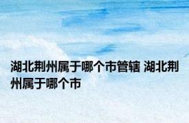 湖北荆州属于哪个市管辖 湖北荆州属于哪个市