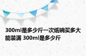 300ml是多少斤一次纸碗买多大能装满 300ml是多少斤