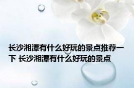 长沙湘潭有什么好玩的景点推荐一下 长沙湘潭有什么好玩的景点