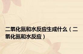 二氧化氮和水反应生成什么（二氧化氮和水反应）