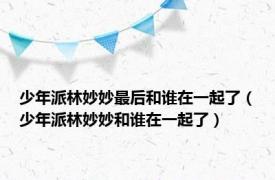 少年派林妙妙最后和谁在一起了（少年派林妙妙和谁在一起了）