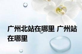 广州北站在哪里 广州站在哪里