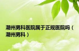 潮州男科医院属于正规医院吗（潮州男科）