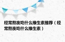 经常熬夜吃什么维生素推荐（经常熬夜吃什么维生素）