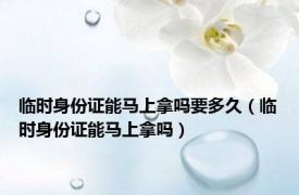 临时身份证能马上拿吗要多久（临时身份证能马上拿吗）