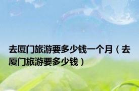 去厦门旅游要多少钱一个月（去厦门旅游要多少钱）
