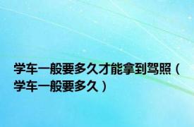 学车一般要多久才能拿到驾照（学车一般要多久）