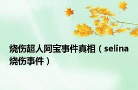 烧伤超人阿宝事件真相（selina烧伤事件）