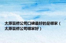 太原装修公司口碑最好的是哪家（太原装修公司哪家好）