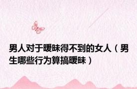 男人对于暧昧得不到的女人（男生哪些行为算搞暧昧）