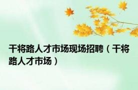 干将路人才市场现场招聘（干将路人才市场）
