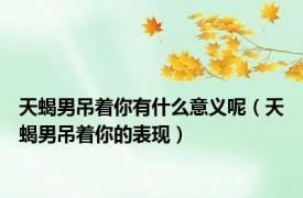 天蝎男吊着你有什么意义呢（天蝎男吊着你的表现）
