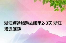 浙江短途旅游去哪里2-3天 浙江短途旅游 