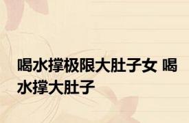 喝水撑极限大肚子女 喝水撑大肚子 