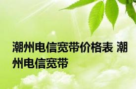 潮州电信宽带价格表 潮州电信宽带 